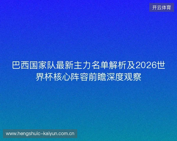 巴西国家队最新主力名单解析及2026世界杯核心阵容前瞻深度观察